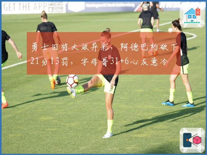 勇士旧将大放异彩，阿德巴约砍下21分13罚，字母哥31+6心灰意冷