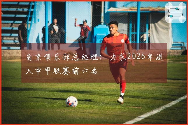南京俱乐部总经理：力求2026年进入中甲联赛前六名