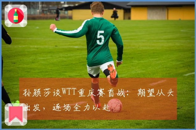 孙颖莎谈WTT重庆赛首战：期望从头出发，逐场全力以赴