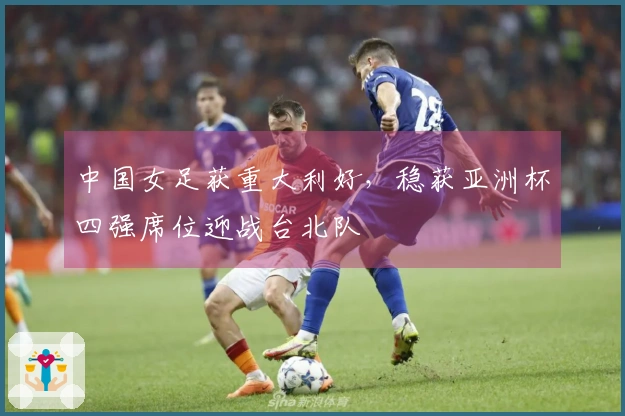中国女足获重大利好，稳获亚洲杯四强席位迎战台北队