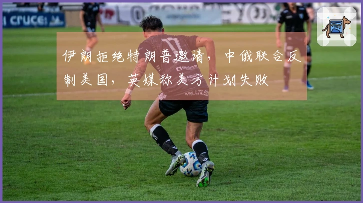 伊朗拒绝特朗普邀请，中俄联合反制美国，英媒称美方计划失败