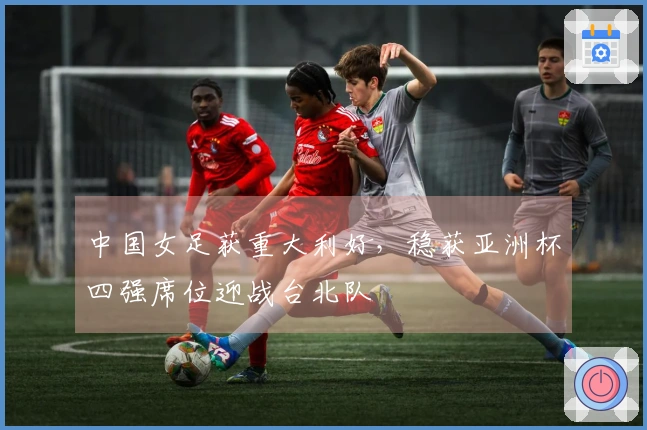 中国女足获重大利好，稳获亚洲杯四强席位迎战台北队