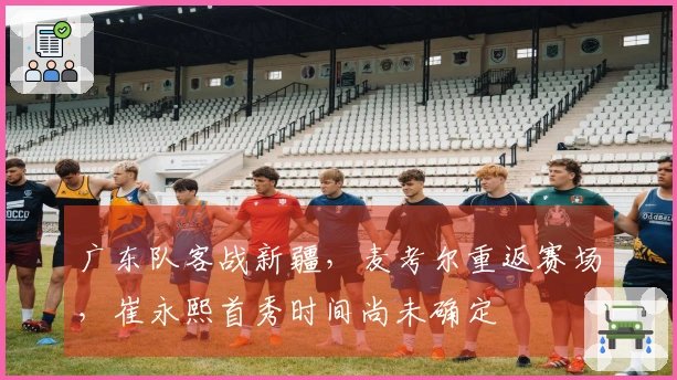 广东队客战新疆，麦考尔重返赛场，崔永熙首秀时间尚未确定