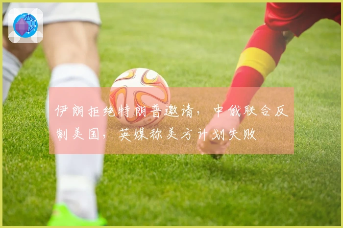 伊朗拒绝特朗普邀请，中俄联合反制美国，英媒称美方计划失败