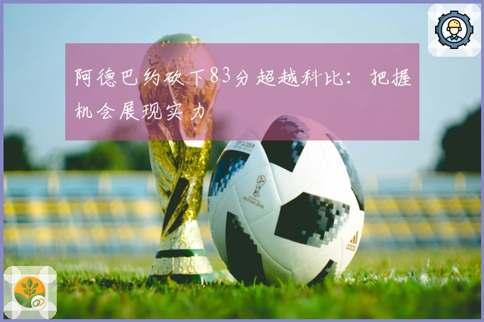 阿德巴约砍下83分超越科比：把握机会展现实力