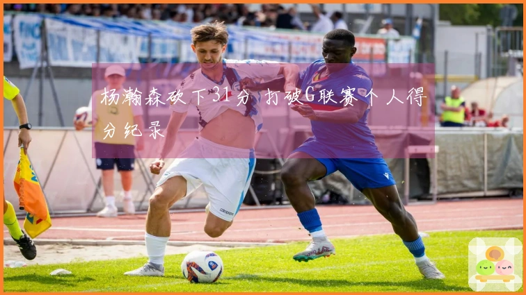 杨瀚森砍下31分 打破G联赛个人得分纪录