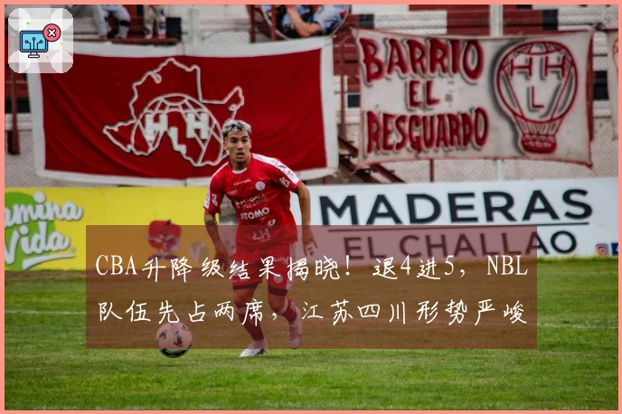 CBA升降级结果揭晓！退4进5，NBL队伍先占两席，江苏四川形势严峻