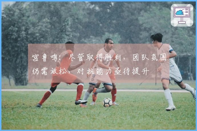 宫鲁鸣：尽管取得胜利，团队氛围仍需放松，对抗能力亟待提升