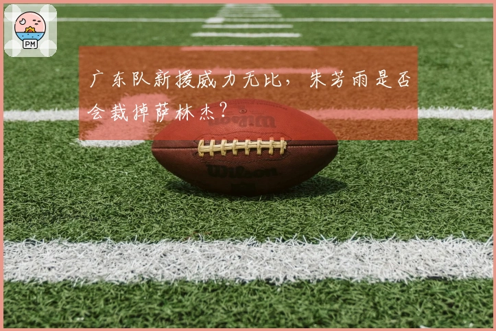 广东队新援威力无比，朱芳雨是否会裁掉萨林杰？