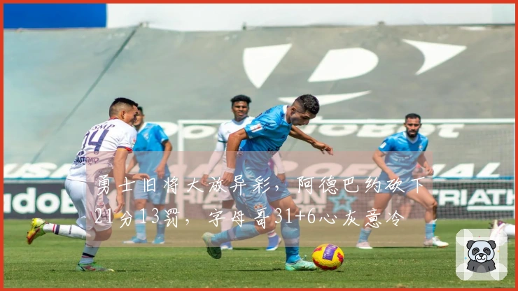 勇士旧将大放异彩，阿德巴约砍下21分13罚，字母哥31+6心灰意冷