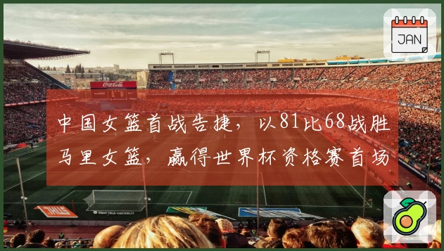 中国女篮首战告捷，以81比68战胜马里女篮，赢得世界杯资格赛首场胜利