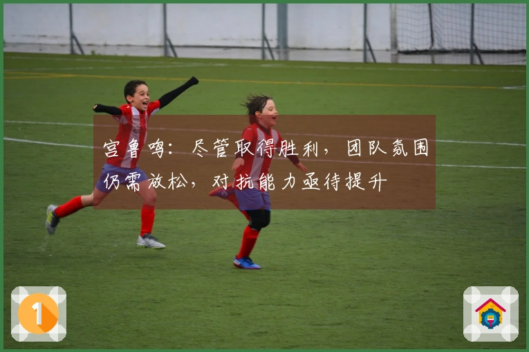 宫鲁鸣：尽管取得胜利，团队氛围仍需放松，对抗能力亟待提升