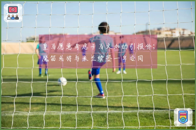 皇马愿意考虑卡马文加的引报价；魔笛或将与米兰续签一年合同