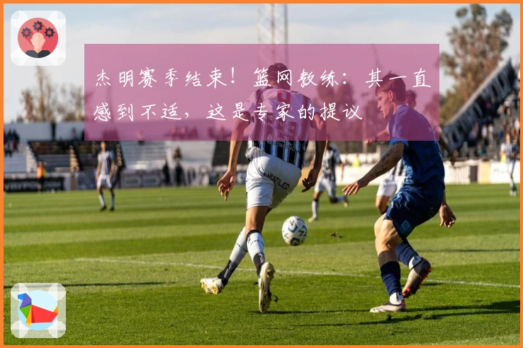 杰明赛季结束！篮网教练：其一直感到不适，这是专家的提议