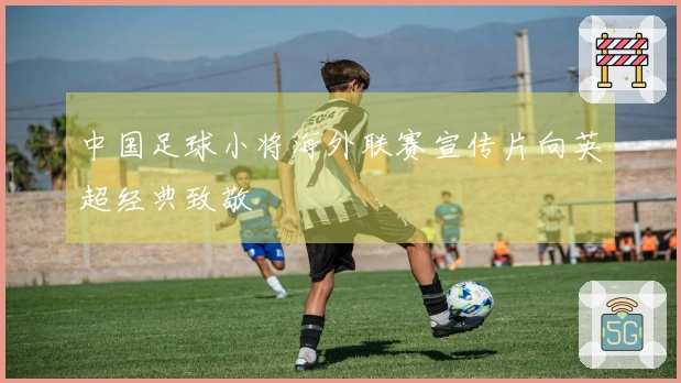 中国足球小将海外联赛宣传片向英超经典致敬