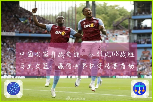 中国女篮首战告捷，以81比68战胜马里女篮，赢得世界杯资格赛首场胜利