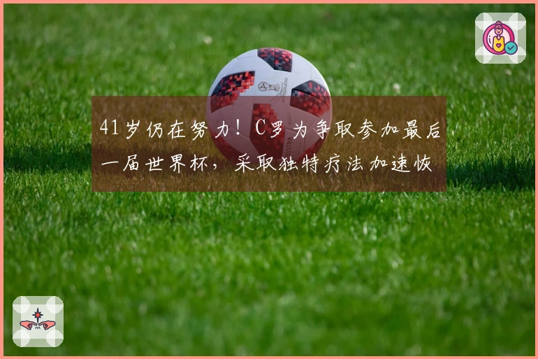 41岁仍在努力！C罗为争取参加最后一届世界杯，采取独特疗法加速恢复